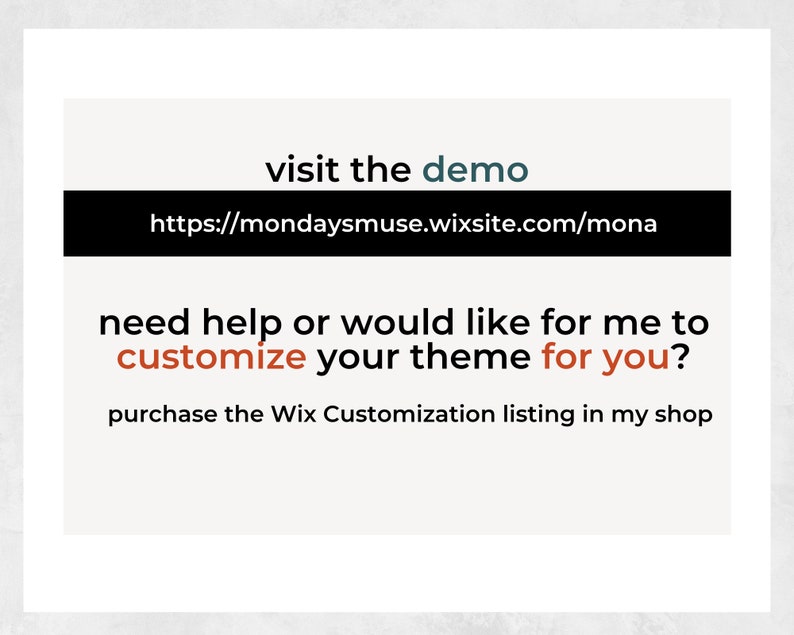 May include: A white text box with the words "visit the demo" in blue text. Below the text is a black box with the URL "https://mondaysmuse.wixsite.com/mona". Below the URL is a white text box with the words "need help or would like for me to customize your theme for you?" in black text. The words "customize" and "for you" are in red text. Below the text is a white text box with the words "purchase the Wix Customization listing in my shop" in black text.
