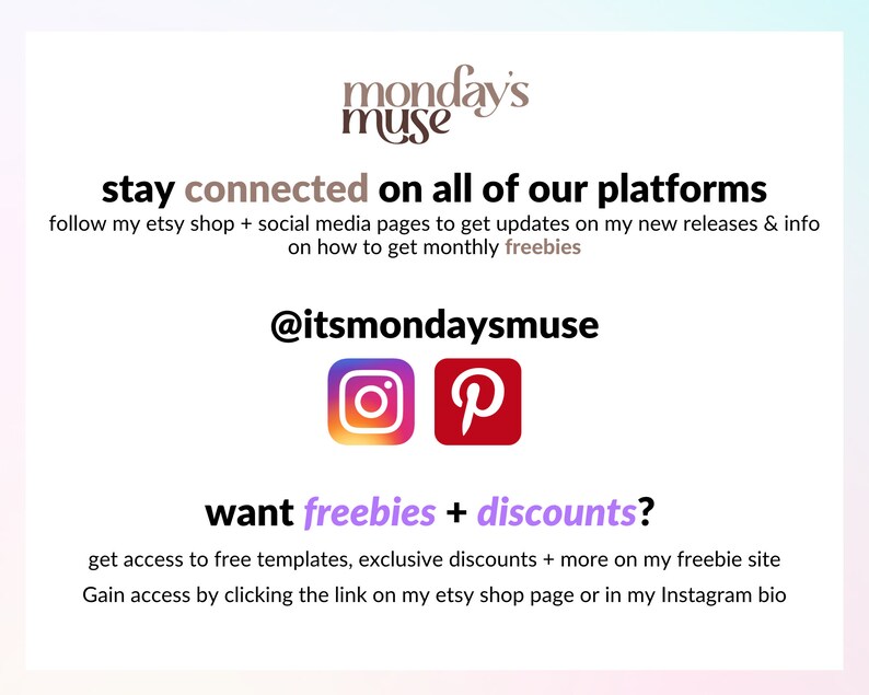 May include: A graphic with the text "monday's muse" in brown text. The text "stay connected on all of our platforms" is in black text. The text "follow my etsy shop + social media pages to get updates on my new releases & info on how to get monthly freebies" is in black text. The text "@itsmondaysmuse" is in black text. The Instagram and Pinterest logos are shown. The text "want freebies + discounts?" is in purple text. The text "get access to free templates, exclusive discounts + more on my freebie site Gain access by clicking the link on my etsy shop page or in my Instagram bio" is in black text.