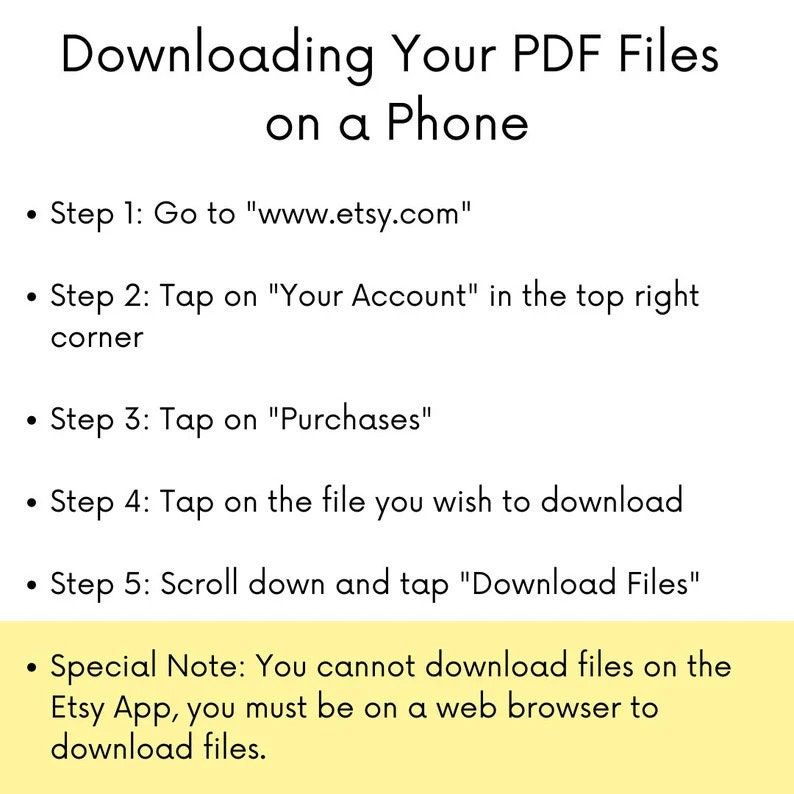 May include: A yellow and white graphic with black text explaining how to download PDF files on a phone using the Etsy website. The text includes the steps to download files, including going to www.etsy.com, tapping on "Your Account", tapping on "Purchases", tapping on the file you wish to download, and scrolling down and tapping "Download Files". The graphic also includes a special note that you cannot download files on the Etsy app, you must be on a web browser to download files.