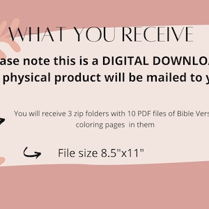 May include: A pink and white graphic with the text "WHAT YOU RECEIVE" in black. The text "Please note this is a DIGITAL DOWNLOAD. No physical product will be mailed to you" is also in black. Below the text are two arrows pointing to the right with the text "You will receive 3 zip folders with 10 PDF files of Bible Verse coloring pages in them" and "File size 8.5"x11""
