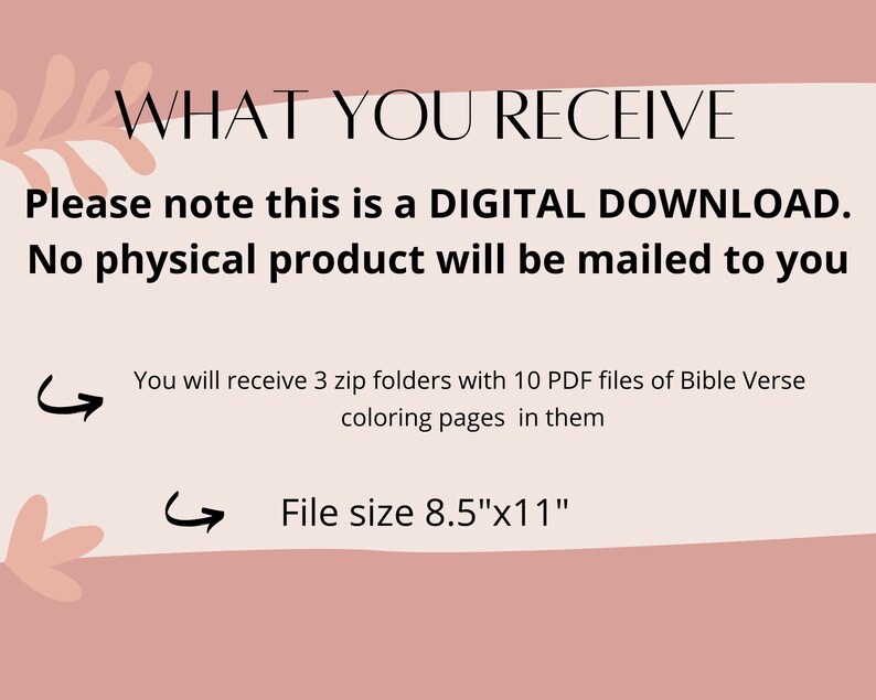 May include: A pink and white graphic with the text "WHAT YOU RECEIVE" in black. The text "Please note this is a DIGITAL DOWNLOAD. No physical product will be mailed to you" is also in black. Below the text are two arrows pointing to the right with the text "You will receive 3 zip folders with 10 PDF files of Bible Verse coloring pages in them" and "File size 8.5"x11""