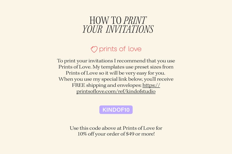 May include: Text graphic with the words "HOW TO PRINT YOUR INVITATIONS" in black text. Below the text is a pink heart with the words "prints of love" in black text. The text below the heart reads: "To print your invitations I recommend that you use Prints of Love. My templates use preset sizes from Prints of Love so it will be very easy for you. When you use my special link below, you'll receive FREE shipping and envelopes: https://printsoflove.com/ref/kindofstudio"  The text "KINDOF10" is in a purple rectangle. Below the rectangle is the text: "Use this code above at Prints of Love for 10% off your order of $49 or more!"