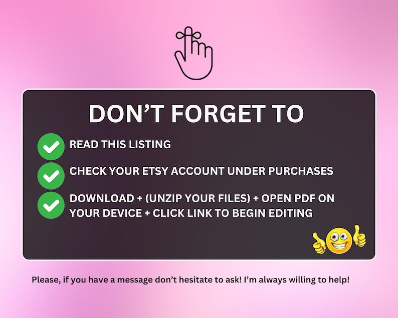 May include: A pink and white graphic with a checklist of steps to follow after purchasing a digital product on Etsy. The checklist includes: Read this listing, Check your Etsy account under purchases, Download + (unzip your files) + open PDF on your device + click link to begin editing. The graphic also includes a smiling cartoon face with thumbs up.