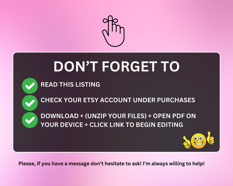 May include: A checklist with green checkmarks next to the following instructions: Read this listing, Check your Etsy account under purchases, Download + (unzip your files) + open PDF on your device + click link to begin editing. A smiling emoji with thumbs up is at the bottom of the checklist. The text "Don't forget to" is at the top of the checklist.