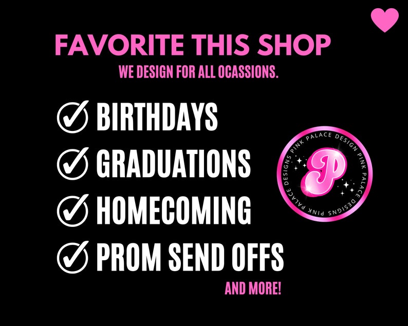 May include: Black graphic with pink text that says "FAVORITE THIS SHOP" and "WE DESIGN FOR ALL OCASSIONS." Includes a list of occasions: Birthdays, Graduations, Homecoming, and Prom Send Offs. A pink heart and a pink logo are also included.
