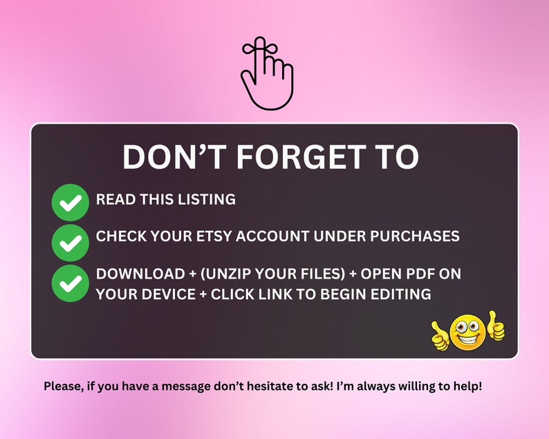 May include: A digital product reminder with a pink background. The text "DON'T FORGET TO" is at the top, followed by instructions with green checkmarks. A thumbs-up emoji is at the bottom. The image includes the text: "READ THIS LISTING", "CHECK YOUR ETSY ACCOUNT UNDER PURCHASES", and "DOWNLOAD + (UNZIP YOUR FILES) + OPEN PDF ON YOUR DEVICE + CLICK LINK TO BEGIN EDITING".