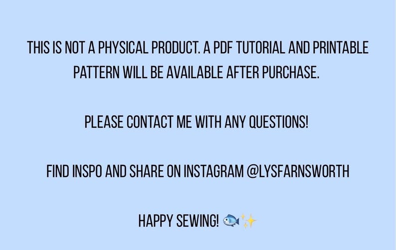 May include: A light blue digital graphic with black text stating: THIS IS NOT A PHYSICAL PRODUCT. A PDF TUTORIAL AND PRINTABLE PATTERN WILL BE AVAILABLE AFTER PURCHASE. PLEASE CONTACT ME WITH ANY QUESTIONS! FIND INSPO AND SHARE ON INSTAGRAM @LYSFARNSWORTH HAPPY SEWING! with a small fish and sparkle icon.
