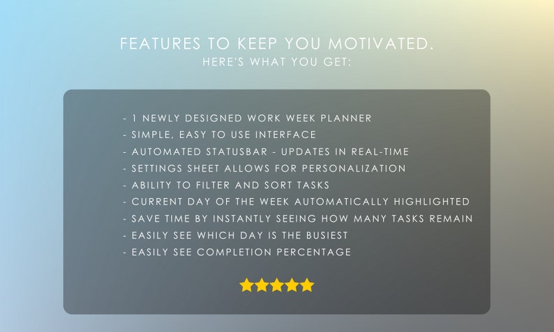 May include: A gray box with white text listing features of a work week planner. The text reads: "FEATURES TO KEEP YOU MOTIVATED. HERE'S WHAT YOU GET: 1 NEWLY DESIGNED WORK WEEK PLANNER SIMPLE, EASY TO USE INTERFACE AUTOMATED STATUSBAR UPDATES IN REAL-TIME SETTINGS SHEET ALLOWS FOR PERSONALIZATION ABILITY TO FILTER AND SORT TASKS CURRENT DAY OF THE WEEK AUTOMATICALLY HIGHLIGHTED SAVE TIME BY INSTANTLY SEEING HOW MANY TASKS REMAIN EASILY SEE WHICH DAY IS THE BUSIEST EASILY SEE COMPLETION PERCENTAGE". Five yellow stars are below the text.