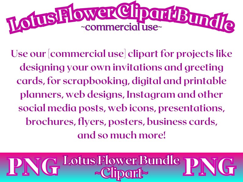 May include: A pink and purple graphic with the text "Lotus Flower Clipart Bundle -commercial use- ". The text "Use our [commercial use] clipart for projects like designing your own invitations and greeting cards, for scrapbooking, digital and printable planners, web designs, Instagram and other social media posts, web icons, presentations, brochures, flyers, posters, business cards, and so much more!" is in black text. The text "PNG Lotus Flower Bundle PNG -Clipart- " is in white text on a pink and blue background.