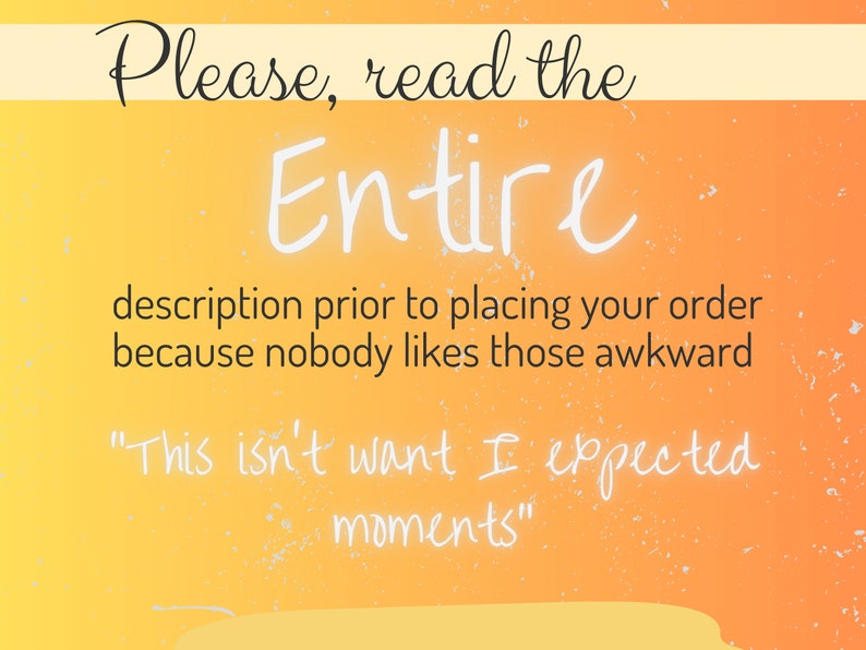 May include: A yellow and orange gradient background with a white text overlay that reads "Please, read the Entire description prior to placing your order because nobody likes those awkward "This isn't want I expected moments" "
