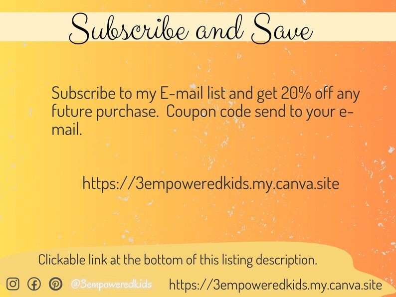 May include: A yellow and orange gradient background with white text that reads "Subscribe and Save". The text below reads "Subscribe to my E-mail list and get 20% off any future purchase. Coupon code send to your e-mail." The text below that reads "https://3empoweredkids.my.canva.site". The text at the bottom reads "Clickable link at the bottom of this listing description." There are social media icons for Instagram, Facebook, and Pinterest. The text below the icons reads "@Bempoweredkids https://3empoweredkids.my.canva.site".