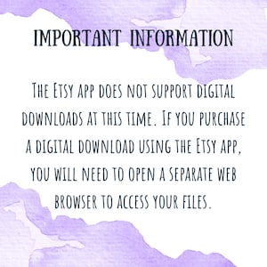 May include: Purple watercolor background with white text that reads: "IMPORTANT INFORMATION THE ETSY APP DOES NOT SUPPORT DIGITAL DOWNLOADS AT THIS TIME. IF YOU PURCHASE A DIGITAL DOWNLOAD USING THE ETSY APP, YOU WILL NEED TO OPEN A SEPARATE WEB BROWSER TO ACCESS YOUR FILES."
