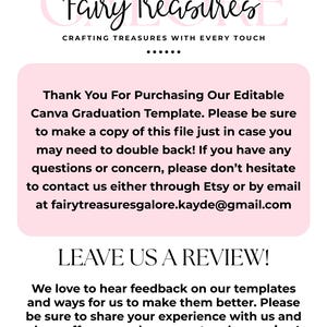 May include: Pink and white text on a pink background with the text "Fairy Treasures Crafting Treasures With Every Touch" and "Thank You For Purchasing Our Editable Canva Graduation Template. Please be sure to make a copy of this file just in case you may need to double back! If you have any questions or concern, please don't hesitate to contact us either through Etsy or by email at fairytreasuresgalore.kayde@gmail.com LEAVE US A REVIEW! We love to hear feedback on our templates and ways for us to make them better. Please be sure to share your experience with us and show off your work on our etsy shop review! Thank you so much!"