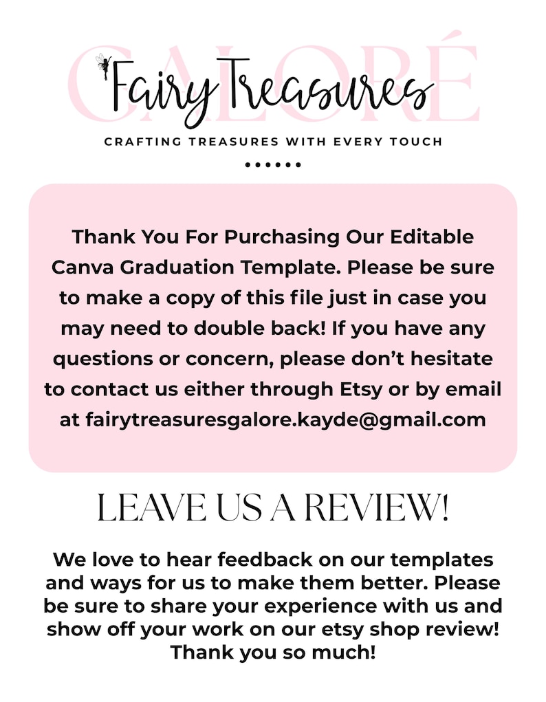 May include: Pink and white text on a pink background with the text "Fairy Treasures Crafting Treasures With Every Touch" and "Thank You For Purchasing Our Editable Canva Graduation Template. Please be sure to make a copy of this file just in case you may need to double back! If you have any questions or concern, please don't hesitate to contact us either through Etsy or by email at fairytreasuresgalore.kayde@gmail.com LEAVE US A REVIEW! We love to hear feedback on our templates and ways for us to make them better. Please be sure to share your experience with us and show off your work on our etsy shop review! Thank you so much!"