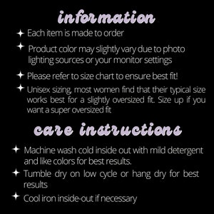 May include: Information and care instructions for a product. Each item is made to order. Product color may slightly vary due to photo lighting sources or your monitor settings. Please refer to size chart to ensure best fit! Unisex sizing, most women find that their typical size works best for a slightly oversized fit. Size up if you want a super oversized fit. Machine wash cold inside out with mild detergent and like colors for best results. Tumble dry on low cycle or hang dry for best results. Cool iron inside-out if necessary.