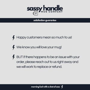 May include: A white background with black text that reads "sassy handle MUG COMPANY" and "satisfaction guarantee". Below the text are three black lightning bolts with text that reads "Happy customers mean so much to us!" "We know you will love your mug!" and "BUT if there happens to be an issue with your order, please reach out to us right away and we will work to replace or refund." The text at the bottom reads "morning fuel with a shot of sass".