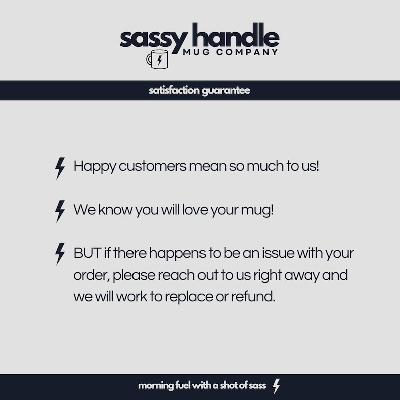 May include: A white background with black text that reads "sassy handle MUG COMPANY" and "satisfaction guarantee". Below the text are three black lightning bolts with text that reads "Happy customers mean so much to us!" "We know you will love your mug!" and "BUT if there happens to be an issue with your order, please reach out to us right away and we will work to replace or refund." The text at the bottom reads "morning fuel with a shot of sass".