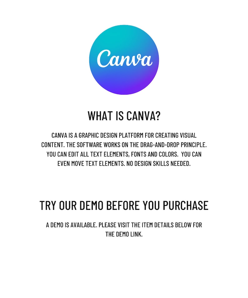May include: A graphic design platform called Canva. The text reads "What is Canva?" and "Canva is a graphic design platform for creating visual content. The software works on the drag-and-drop principle. You can edit all text elements, fonts and colors. You can even move text elements. No design skills needed." and "Try our demo before you purchase. A demo is available. Please visit the item details below for the demo link."