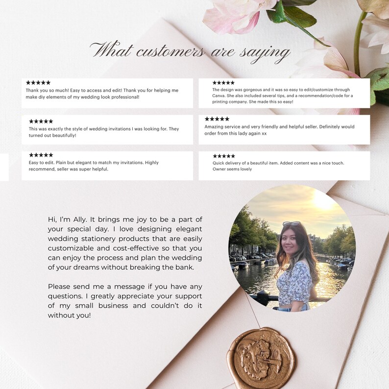 May include: A light pink background with a gold wax seal. The text "What customers are saying" is at the top of the image. There are five customer reviews with five stars each. The reviews are positive and highlight the ease of use, quality, and customer service. The text "Hi, I'm Ally. It brings me joy to be a part of your special day. I love designing elegant wedding stationery products that are easily customizable and cost-effective so that you can enjoy the process and plan the wedding of your dreams without breaking the bank. Please send me a message if you have any questions. I greatly appreciate your support of my small business and couldn't do it without you!" is in the center of the image. A photo of a woman smiling is in the lower right corner of the image.