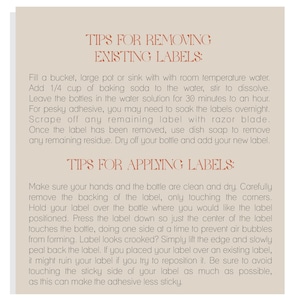 May include: Tips for removing and applying labels to bottles.  Instructions include soaking labels in a water solution with baking soda, scraping off remaining adhesive with a razor blade, and using dish soap to remove residue.  Tips for applying labels include carefully removing the backing, pressing the label down, and avoiding touching the sticky side of the label.