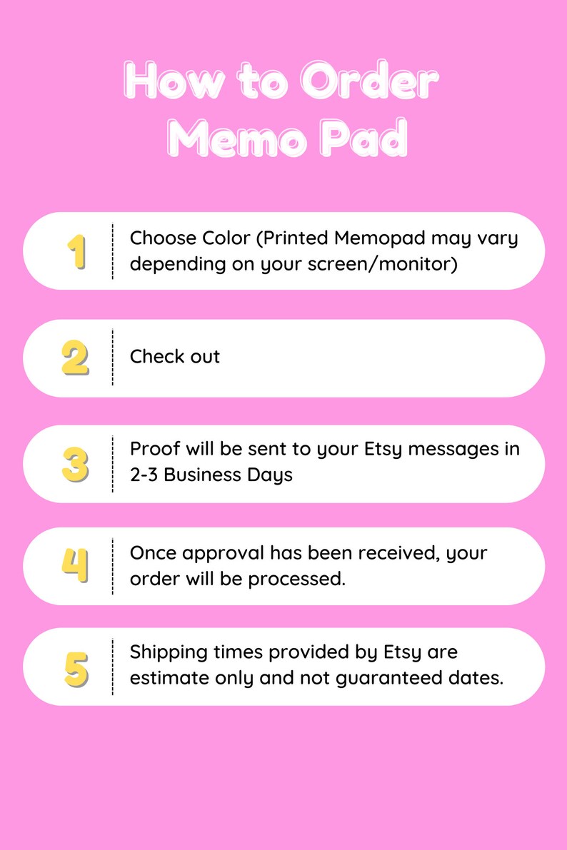 May include: A pink background with a white outline of a five-step guide on how to order a memo pad. The steps are numbered 1 through 5 and include choosing a color, checking out, proof being sent in 2-3 business days, order processing, and shipping times.