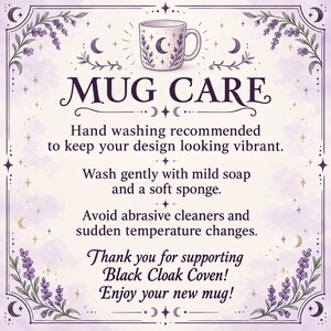 May include: A square instructional card with a light purple background and lavender floral borders. It features a mug illustration and text: MUG CARE, Hand washing recommended to keep your design looking vibrant, Wash gently with mild soap, Black Cloak Coven.