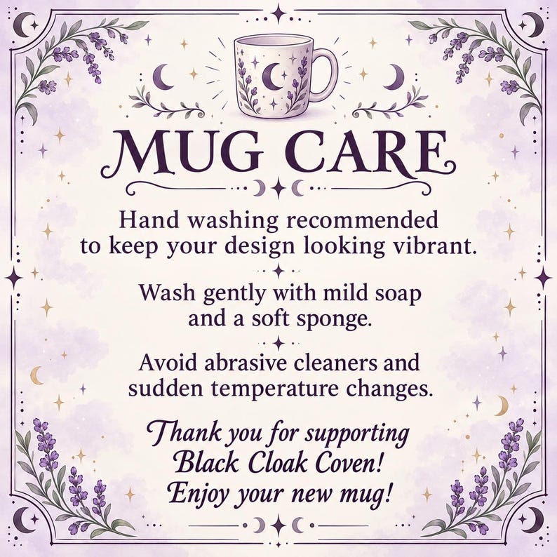 May include: A square instructional card with a light purple background and lavender floral borders. It features a mug illustration and text: MUG CARE, Hand washing recommended to keep your design looking vibrant, Wash gently with mild soap, Black Cloak Coven.