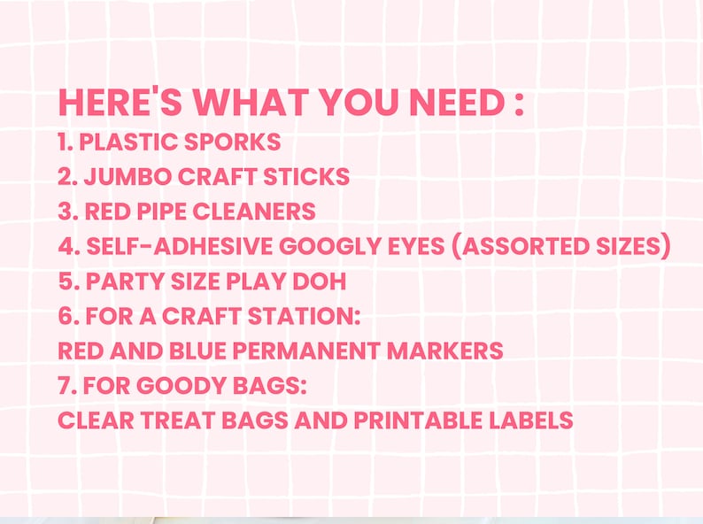 May include: A pink and white grid background with a list of craft supplies needed for a party. The list includes plastic sporks, jumbo craft sticks, red pipe cleaners, self-adhesive googly eyes, party size play doh, red and blue permanent markers, clear treat bags and printable labels.