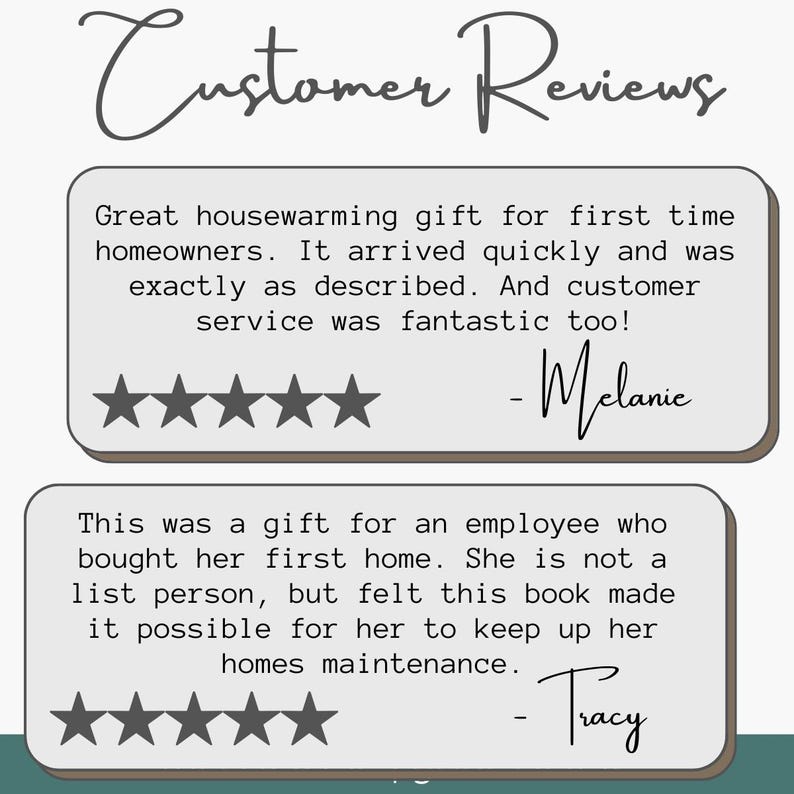 May include: A graphic display titled Customer Reviews featuring two testimonials. The first review by Melanie reads: Great housewarming gift for first time homeowners. It arrived quickly and was exactly as described. And customer service was fantastic too! The second review by Tracy reads: This was a gift for an employee who bought her first home. She is not a list person, but felt this book made it possible for her to keep up her homes maintenance. Both reviews include five stars.