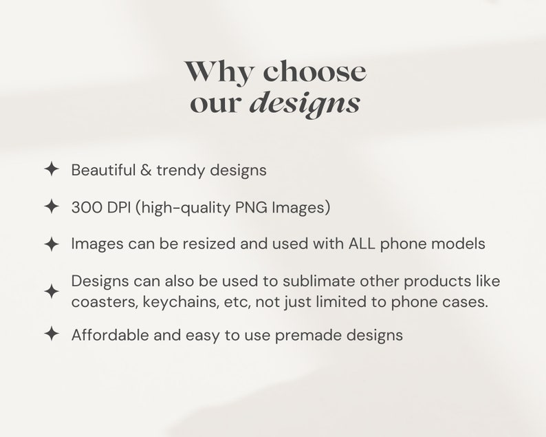 May include: Text on a white background that reads "Why choose our designs" followed by a list of reasons: Beautiful & trendy designs, 300 DPI (high-quality PNG Images), Images can be resized and used with ALL phone models, Designs can also be used to sublimate other products like coasters, keychains, etc, not just limited to phone cases, Affordable and easy to use premade designs.