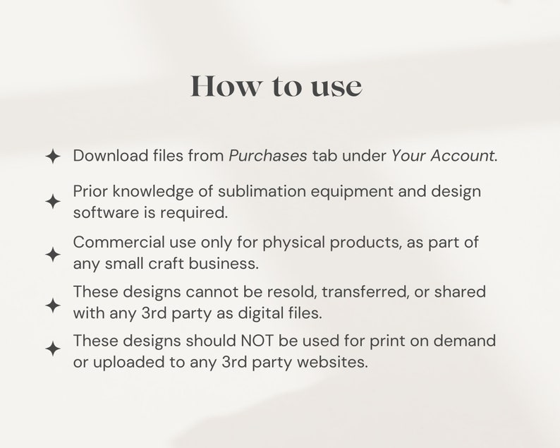 May include: How to use these designs: Download files from Purchases tab under Your Account. Prior knowledge of sublimation equipment and design software is required. Commercial use only for physical products, as part of any small craft business. These designs cannot be resold, transferred, or shared with any 3rd party as digital files. These designs should NOT be used for print on demand or uploaded to any 3rd party websites.