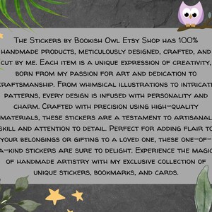 May include: A text graphic on a gray background with a whimsical illustration of an owl perched on a branch. The text reads "The Stickers by Bookish Owl Etsy Shop has 100% handmade products, meticulously designed, crafted, and cut by me. Each item is a unique expression of creativity, born from my passion for art and dedication to craftsmanship. From whimsical illustrations to intricate patterns, every design is infused with personality and charm. Crafted with precision using high-quality materials, these stickers are a testament to artisanal skill and attention to detail. Perfect for adding flair to your belongings or gifting to a loved one, these one-of-a-kind stickers are sure to delight. Experience the magic of handmade artistry with my exclusive collection of unique stickers, bookmarks, and cards."