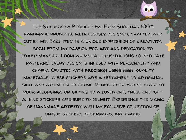 May include: A text graphic on a gray background with a whimsical illustration of an owl perched on a branch. The text reads "The Stickers by Bookish Owl Etsy Shop has 100% handmade products, meticulously designed, crafted, and cut by me. Each item is a unique expression of creativity, born from my passion for art and dedication to craftsmanship. From whimsical illustrations to intricate patterns, every design is infused with personality and charm. Crafted with precision using high-quality materials, these stickers are a testament to artisanal skill and attention to detail. Perfect for adding flair to your belongings or gifting to a loved one, these one-of-a-kind stickers are sure to delight. Experience the magic of handmade artistry with my exclusive collection of unique stickers, bookmarks, and cards."