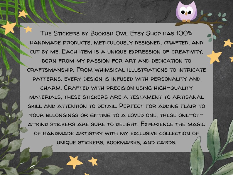 K&ouml;nnte beinhalten: Eine Textgrafik mit einer lila Eule, die auf einem Ast mit gr&uuml;nen Bl&auml;ttern sitzt. Der Text lautet "THE STICKERS BY BOOKISH OWL ETSY SHOP HAS 100% HANDMADE PRODUCTS, METICULOUSLY DESIGNED, CRAFTED, AND CUT BY ME. EACH ITEM IS A UNIQUE EXPRESSION OF CREATIVITY, BORN FROM MY PASSION FOR ART AND DEDICATION TO CRAFTSMANSHIP. FROM WHIMSICAL ILLUSTRATIONS TO INTRICATE PATTERNS, EVERY DESIGN IS INFUSED WITH PERSONALITY AND CHARM. CRAFTED WITH PRECISION USING HIGH-QUALITY MATERIALS, THESE STICKERS ARE A TESTAMENT TO ARTISANAL SKILL AND ATTENTION TO DETAIL. PERFECT FOR ADDING FLAIR TO YOUR BELONGINGS OR GIFTING TO A LOVED ONE, THESE ONE-OF-A-KIND STICKERS ARE SURE TO DELIGHT. EXPERIENCE THE MAGIC OF HANDMADE ARTISTRY WITH MY EXCLUSIVE COLLECTION OF UNIQUE STICKERS, BOOKMARKS, AND CARDS."