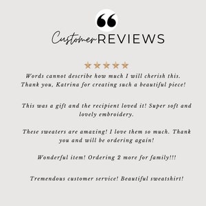 May include: Five-star customer reviews for a handmade item. The reviews highlight the quality, craftsmanship, and customer service. "Words cannot describe how much I will cherish this. Thank you, Katrina for creating such a beautiful piece! This was a gift and the recipient loved it! Super soft and lovely embroidery. These sweaters are amazing! I love them so much. Thank you and will be ordering again! Wonderful item! Ordering 2 more for family!!! Tremendous customer service! Beautiful sweatshirt!"