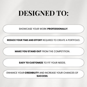 May include: Text on a white background that reads "DESIGNED TO:" with five bullet points below. The bullet points are: "Showcase your work professionally", "Reduce your time and effort required to create a portfolio", "Make you stand out from the competition", "Easy to customize to fit your needs", and "Enhance your credibility and increase your chances of success."