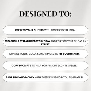 May include: Text on a white background that reads "DESIGNED TO:" with five white buttons below. The buttons list the following: "Impress your clients with professional look.", "Establish a streamlined workflow and position yourself as an expert.", "Change fonts, colors and images to fit your brand.", "Copy prompts to help you fill out each template.", "Save time and money with these done-for-you templates!"