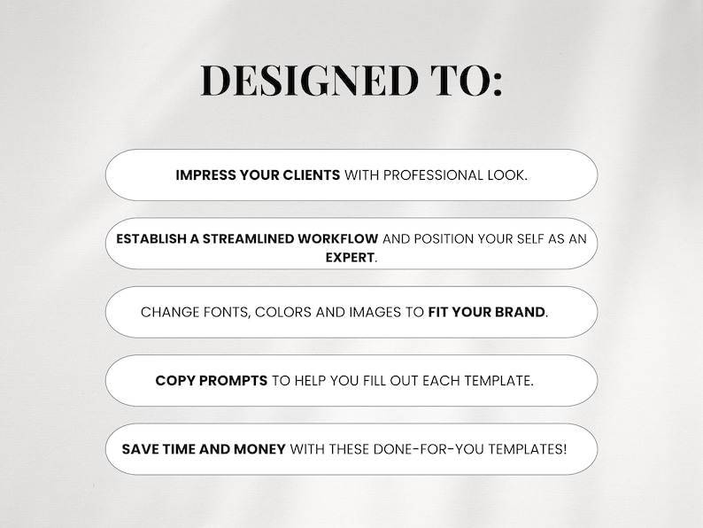 May include: Text on a white background that reads "DESIGNED TO:" with five white buttons below. The buttons list the following: "Impress your clients with professional look.", "Establish a streamlined workflow and position yourself as an expert.", "Change fonts, colors and images to fit your brand.", "Copy prompts to help you fill out each template.", "Save time and money with these done-for-you templates!"