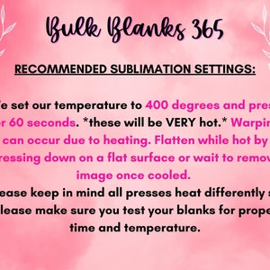 May include: Pink background with white text that reads "Bulk Blanks 365" and "Recommended Sublimation Settings:". The text below explains the recommended temperature and time settings for sublimation printing. The text reads: "We set our temperature to 400 degrees and press for 60 seconds. *these will be VERY hot.* Warping can occur due to heating. Flatten while hot by pressing down on a flat surface or wait to remove image once cooled. Please keep in mind all presses heat differently so please make sure you test your blanks for proper time and temperature."