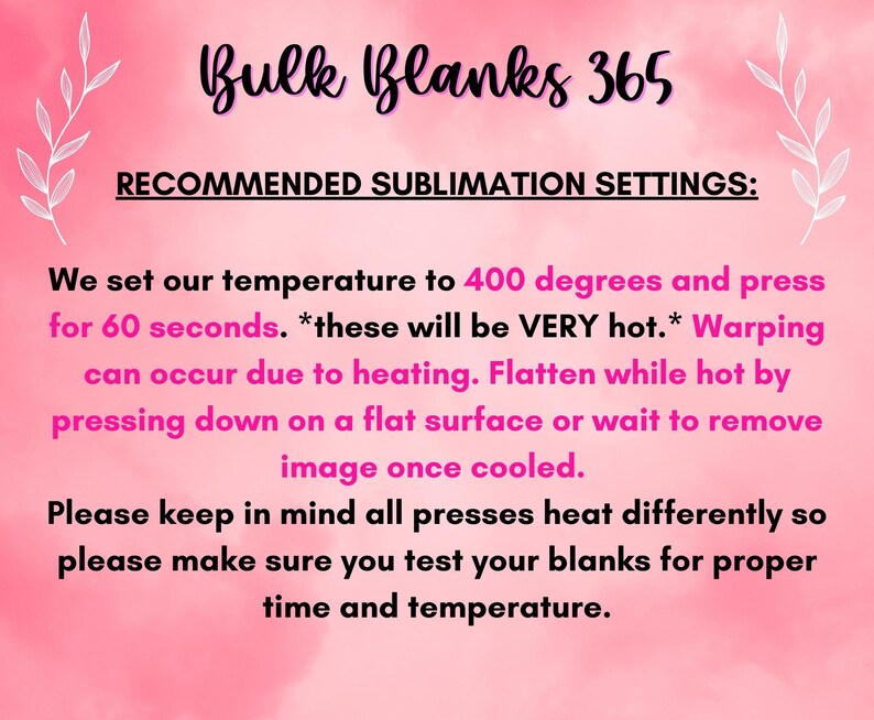 May include: Pink background with white text that reads "Bulk Blanks 365" and "Recommended Sublimation Settings:". The text below explains the recommended temperature and time settings for sublimation printing. The text reads: "We set our temperature to 400 degrees and press for 60 seconds. *these will be VERY hot.* Warping can occur due to heating. Flatten while hot by pressing down on a flat surface or wait to remove image once cooled. Please keep in mind all presses heat differently so please make sure you test your blanks for proper time and temperature."
