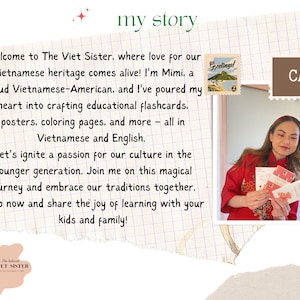 May include: A woman in a red shirt holds up colorful cards with Vietnamese text. The text on the cards reads "Greetings!" and "Happy Birthday". The text on the background reads "my story" and "Welcome to The Viet Sister, where love for our Vietnamese heritage comes alive! I'm Mimi, a proud Vietnamese-American, and I've poured my heart into crafting educational flashcards, posters, coloring pages, and more - all in Vietnamese and English. Let's ignite a passion for our culture in the younger generation. Join me on this magical journey and embrace our traditions together. Shop now and share the joy of learning with your kids and family!"