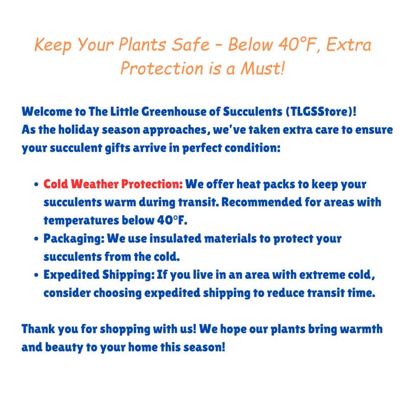 Puede incluir: Texto sobre un fondo blanco con acentos azules y rojos. El texto dice "Keep Your Plants Safe - Below 40&deg;F, Extra Protection is a Must!"  &iexcl;Bienvenido a The Little Greenhouse of Succulents (TLGSStore)! A medida que se acerca la temporada navide&ntilde;a, hemos tenido especial cuidado para asegurarnos de que tus regalos de suculentas lleguen en perfectas condiciones: &bull; Protecci&oacute;n contra el fr&iacute;o: Ofrecemos paquetes de calor para mantener tus suculentas calientes durante el transporte. Recomendado para &aacute;reas con temperaturas por debajo de 40&deg;F. &bull; Embalaje: Usamos materiales aislantes para proteger tus suculentas del fr&iacute;o. &bull; Env&iacute;o acelerado: Si vives en un &aacute;rea con fr&iacute;o extremo, considera elegir el env&iacute;o acelerado para reducir el tiempo de tr&aacute;nsito. &iexcl;Gracias por comprar con nosotros! Esperamos que nuestras plantas traigan calidez y belleza a tu hogar esta temporada!
