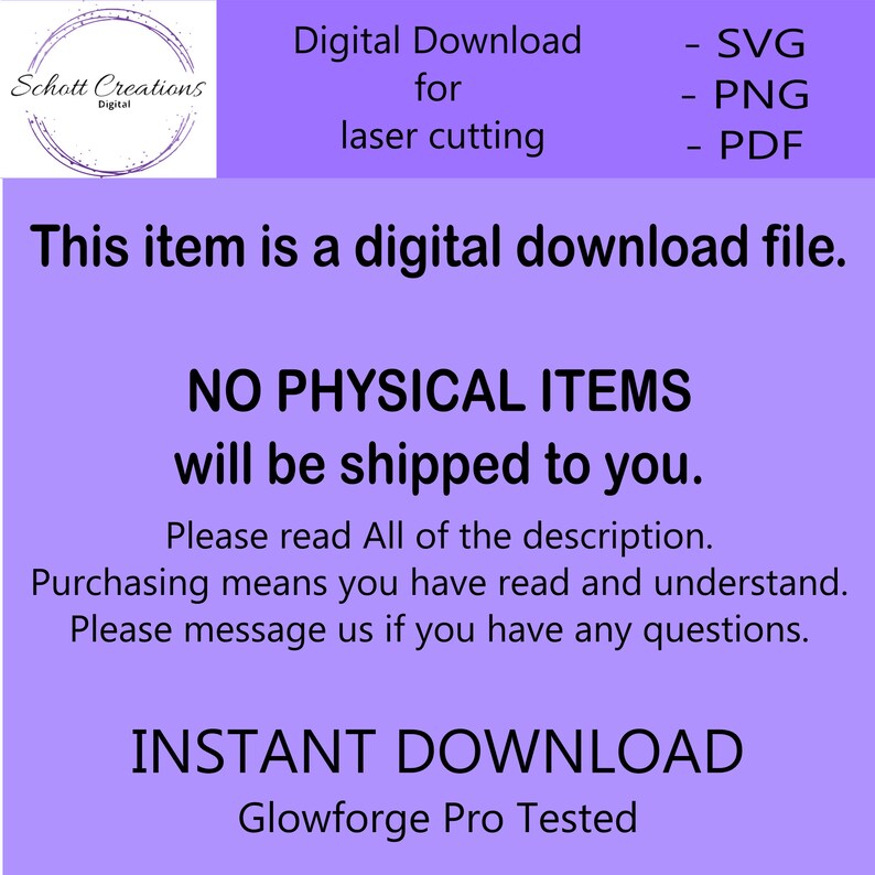 May include: Purple background with white text that reads "Digital Download for laser cutting - SVG - PNG - PDF. This item is a digital download file. NO PHYSICAL ITEMS will be shipped to you. Please read All of the description. Purchasing means you have read and understand. Please message us if you have any questions. INSTANT DOWNLOAD Glowforge Pro Tested."