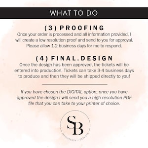 May include: A white background with black text outlining the steps to order custom tickets. The text reads "What to do", "(3) Proofing", "Once your order is processed and all information provided, I will create a low resolution proof and send to you for approval. Please allow 1-2 business days for me to respond.", "(4) Final.Design", "Once the design has been approved, the tickets will be entered into production. Tickets can take 3-4 business days to produce and then they will be shipped directly to you!", "If you have chosen the DIGITAL option, once you have approved the design I will send you a high resolution PDF file that you can take to your printer of choice."