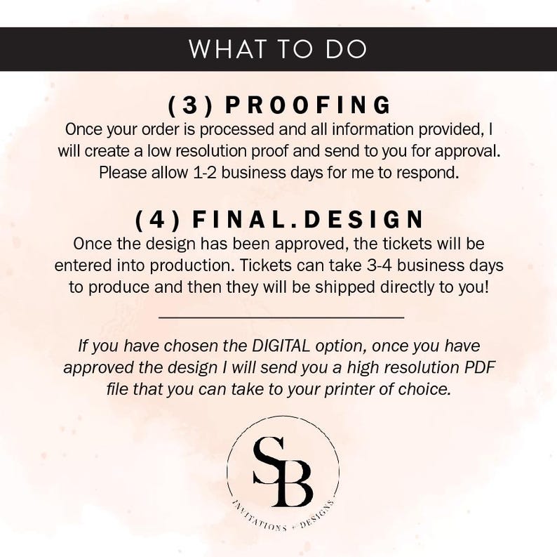 May include: A white background with black text outlining the steps to order custom tickets. The text reads "What to do", "(3) Proofing", "Once your order is processed and all information provided, I will create a low resolution proof and send to you for approval. Please allow 1-2 business days for me to respond.", "(4) Final.Design", "Once the design has been approved, the tickets will be entered into production. Tickets can take 3-4 business days to produce and then they will be shipped directly to you!", "If you have chosen the DIGITAL option, once you have approved the design I will send you a high resolution PDF file that you can take to your printer of choice."