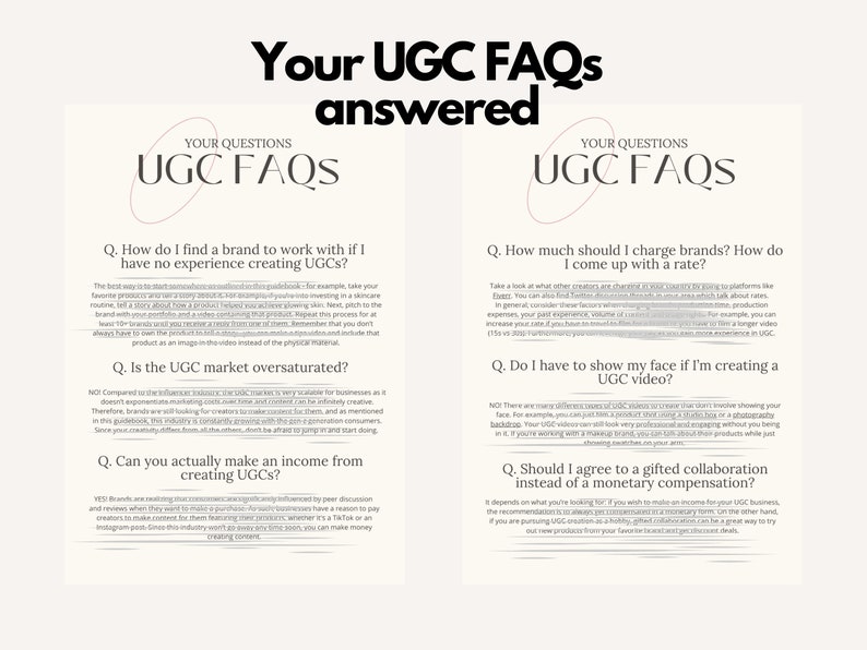 May include: Two white pages with black text on them. The text on the pages is a question and answer format about User Generated Content (UGC) FAQs. The text on the left page includes the questions: "How do I find a brand to work with if I have no experience creating UGCs?", "Is the UGC market oversaturated?", and "Can you actually make an income from creating UGCs?" The text on the right page includes the questions: "How much should I charge brands? How do I come up with a rate?", "Do I have to show my face if I'm creating a UGC video?", and "Should I agree to a gifted collaboration instead of a monetary compensation?"
