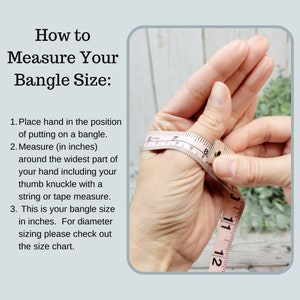 May include: How to measure your bangle size: Place your hand in the position of putting on a bangle. Measure around the widest part of your hand, including your thumb knuckle, with a string or tape measure. This is your bangle size in inches. For diameter sizing, please check out the size chart.
