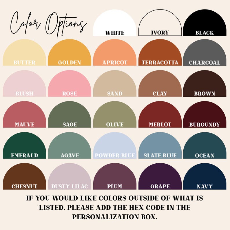 May include: A color chart with a variety of options, including white, ivory, and black at the top. The chart displays colors like butter, golden, apricot, terracotta, charcoal, blush, rose, sand, clay, brown, mauve, sage, olive, merlot, burgundy, emerald, agave, powder blue, slate blue, ocean, chestnut, dusty lilac, plum, grape, and navy. Text at the bottom reads: "IF YOU WOULD LIKE COLORS OUTSIDE OF WHAT IS LISTED, PLEASE ADD THE HEX CODE IN THE PERSONALIZATION BOX."