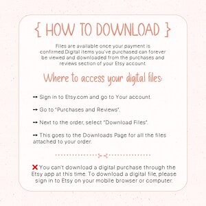 May include: Pink and white graphic with the text "HOW TO DOWNLOAD" in curly brackets.  Instructions on how to download digital files purchased from Etsy.com.  The text includes: "Sign in to Etsy.com and go to Your account."  "Go to 'Purchases and Reviews'."  "Next to the order, select 'Download Files'."  "This goes to the Downloads Page for all the files attached to your order."  "You can't download a digital purchase through the Etsy app at this time. To download a digital file, please sign in to Etsy on your mobile browser or computer."
