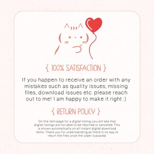 May include: A digital illustration of a cartoon cat with a red heart balloon. The text "{ 100% SATISFACTION }" and "{ RETURN POLICY }" is included. The text below the image reads: "If you happen to receive an order with any mistakes such as quality issues, missing files, download issues etc. please reach out to me! I am happy to make it right :) On the item page for a digital listing, you will see that digital listings are not able to be returned or canceled. This is shown automatically on all instant digital download items. Thank you for understanding as there is no way to return the files once the order is placed."